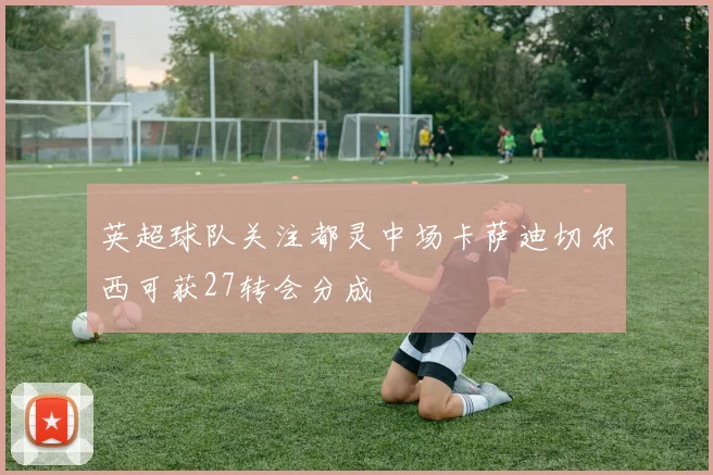英超球队关注都灵中场卡萨迪切尔西可获27转会分成